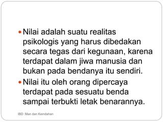 Nilai adalah suatu realitas
psikologis yang harus dibedakan
secara tegas dari kegunaan, karena
terdapat dalam jiwa manusia dan
bukan pada bendanya itu sendiri.
Nilai itu oleh orang dipercaya
terdapat pada sesuatu benda
sampai terbukti letak benarannya.
IBD :Man dan Keindahan
 