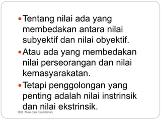 Tentang nilai ada yang
membedakan antara nilai
subyektif dan nilai obyektif.
Atau ada yang membedakan
nilai perseorangan dan nilai
kemasyarakatan.
Tetapi penggolongan yang
penting adalah nilai instrinsik
dan nilai ekstrinsik.
IBD :Man dan Keindahan
 