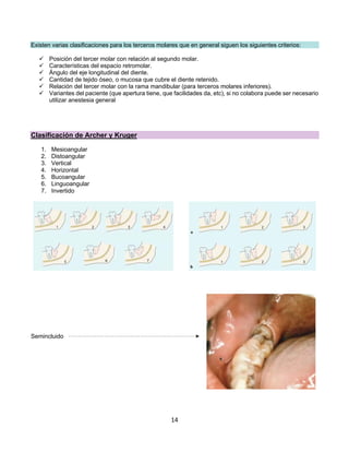 14
Existen varias clasificaciones para los terceros molares que en general siguen los siguientes criterios:
ü Posición del tercer molar con relación al segundo molar.
ü Características del espacio retromolar.
ü Ángulo del eje longitudinal del diente.
ü Cantidad de tejido óseo, o mucosa que cubre el diente retenido.
ü Relación del tercer molar con la rama mandibular (para terceros molares inferiores).
ü Variantes del paciente (que apertura tiene, que facilidades da, etc), si no colabora puede ser necesario
utilizar anestesia general
Clasificación de Archer y Kruger
1. Mesioangular
2. Distoangular
3. Vertical
4. Horizontal
5. Bucoangular
6. Linguoangular
7. Invertido
Semincluido
 