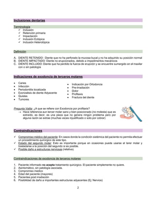 2
Inclusiones dentarias
Terminología
ü Inclusión
ü Retención primaria
ü Impactación
ü Inclusión Ectópica
ü Inclusión Heterotópica
Definición
A. DIENTE RETENIDO : Diente que no ha perforado la mucosa bucal y no ha adquirido su posición normal
B. DIENTE IMPACTADO: Diente no erupcionados, debido a impedimentos mecánicos
C. DIENTE INCLUIDO: Diente que ha perdido la fuerza de erupción y se encuentre sumergido en el maxilar
con o sin patología
Indicaciones de exodoncia de terceros molares
• Caries
• Infección
• Periodontitis localizada
• Exorizalisis de diente Adyacente
• Quistes
• Tumores
Pregunta Valita: ¿A que se refiere con Exodoncia por profilaxis?
® Hace referencia aun tercer molar sano y bien posicionado (no molesta) que es
extraído, es decir, es una pieza que no genera ningún problema pero por
alguna razón se extrae (muchas veces injustificado o solo por cobrar)
Contraindicaciones
ü Compromiso médico del paciente: En casos donde la condición sistémica del paciente no permita efectuar
un procedimiento quirúrgico de este tipo.
ü Estado del segundo molar: Esto es importante porque en ocasiones puede usarse el terer molar y
trasladarse a la posición del segundo si es posible.
ü Posible daño a estructuras nerviosas (relativa).
Contraindicaciones de exodoncia de terceros molares
1. Paciente informado no acepta tratamiento quirúrgico. El paciente simplemente no quiere.
2. Asintomático, sin patología asociada.
3. Compromiso medico
4. Edad del paciente (mayores)
5. Pacientes post irradiación
6. Posibilidad de daño a importantes estructuras adyacentes (Ej: Nervios)
• Indicación por Ortodoncia
• Pre-Irradiación
• Dolor
• Profilaxis
• Fractura del diente
 