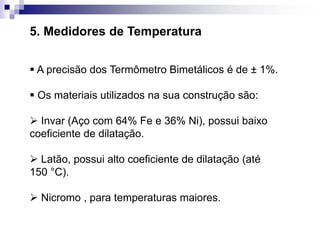 5. Medidores de Temperatura
 A precisão dos Termômetro Bimetálicos é de ± 1%.
 Os materiais utilizados na sua construção são:
 Invar (Aço com 64% Fe e 36% Ni), possui baixo
coeficiente de dilatação.
 Latão, possui alto coeficiente de dilatação (até
150 °C).
 Nicromo , para temperaturas maiores.
 