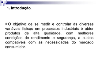 1. Introdução
 O objetivo de se medir e controlar as diversas
variáveis físicas em processos industriais é obter
produtos de alta qualidade, com melhores
condições de rendimento e segurança, a custos
compatíveis com as necessidades do mercado
consumidor.
 