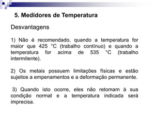 5. Medidores de Temperatura
Desvantagens
1) Não é recomendado, quando a temperatura for
maior que 425 °C (trabalho contínuo) e quando a
temperatura for acima de 535 °C (trabalho
intermitente).
2) Os metais possuem limitações físicas e estão
sujeitos a empenamentos e a deformação permanente.
3) Quando isto ocorre, eles não retomam à sua
condição normal e a temperatura indicada será
imprecisa.
 