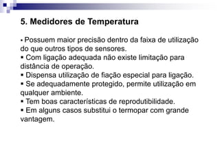 5. Medidores de Temperatura
 Possuem maior precisão dentro da faixa de utilização
do que outros tipos de sensores.
 Com ligação adequada não existe limitação para
distância de operação.
 Dispensa utilização de fiação especial para ligação.
 Se adequadamente protegido, permite utilização em
qualquer ambiente.
 Tem boas características de reprodutibilidade.
 Em alguns casos substitui o termopar com grande
vantagem.
 