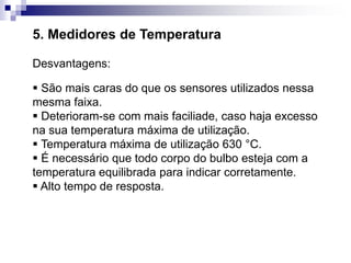 5. Medidores de Temperatura
Desvantagens:
 São mais caras do que os sensores utilizados nessa
mesma faixa.
 Deterioram-se com mais faciliade, caso haja excesso
na sua temperatura máxima de utilização.
 Temperatura máxima de utilização 630 °C.
 É necessário que todo corpo do bulbo esteja com a
temperatura equilibrada para indicar corretamente.
 Alto tempo de resposta.
 