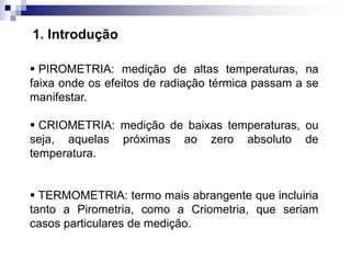  PIROMETRIA: medição de altas temperaturas, na
faixa onde os efeitos de radiação térmica passam a se
manifestar.
 CRIOMETRIA: medição de baixas temperaturas, ou
seja, aquelas próximas ao zero absoluto de
temperatura.
 TERMOMETRIA: termo mais abrangente que incluiria
tanto a Pirometria, como a Criometria, que seriam
casos particulares de medição.
1. Introdução
 