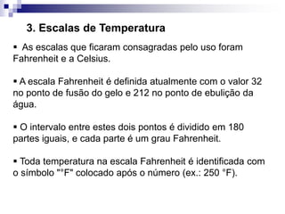 3. Escalas de Temperatura
 As escalas que ficaram consagradas pelo uso foram
Fahrenheit e a Celsius.
 A escala Fahrenheit é definida atualmente com o valor 32
no ponto de fusão do gelo e 212 no ponto de ebulição da
água.
 O intervalo entre estes dois pontos é dividido em 180
partes iguais, e cada parte é um grau Fahrenheit.
 Toda temperatura na escala Fahrenheit é identificada com
o símbolo "°F" colocado após o número (ex.: 250 °F).
 
