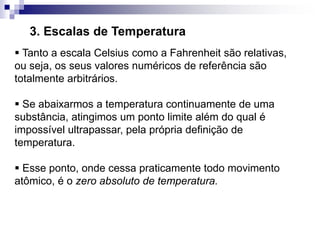 3. Escalas de Temperatura
 Tanto a escala Celsius como a Fahrenheit são relativas,
ou seja, os seus valores numéricos de referência são
totalmente arbitrários.
 Se abaixarmos a temperatura continuamente de uma
substância, atingimos um ponto limite além do qual é
impossível ultrapassar, pela própria definição de
temperatura.
 Esse ponto, onde cessa praticamente todo movimento
atômico, é o zero absoluto de temperatura.
 