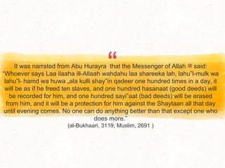 “
It was narrated from Abu Hurayra that the Messenger of Allah ‫ﷺ‬ said:
“Whoever says Laa ilaaha ill-Allaah wahdahu laa shareeka lah, lahu‟l-mulk wa
lahu‟l- hamd wa huwa „ala kulli shay‟in qadeer one hundred times in a day, it
will be as if he freed ten slaves, and one hundred hasanaat (good deeds) will
be recorded for him, and one hundred sayi‟aat (bad deeds) will be erased
from him, and it will be a protection for him against the Shaytaan all that day
until evening comes. No one can do anything better than that except one who
does more.”
(al-Bukhaari, 3119; Muslim, 2691 )
 
