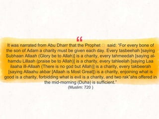 “
It was narrated from Abu Dharr that the Prophet ‫ﷺ‬ said: “For every bone of
the son of Adam a charity must be given each day. Every tasbeehah [saying
Subhaan Allaah (Glory be to Allah)] is a charity, every tahmeedah [saying al-
hamdu Lillaah (praise be to Allah)] is a charity, every tahleelah [saying Laa
ilaaha ill-Allaah (There is no god but Allah)] is a charity, every takbeerah
[saying Allaahu akbar [Allaah is Most Great]) is a charity, enjoining what is
good is a charity, forbidding what is evil is a charity, and two rak‟ahs offered in
the mid-morning (Duha) is sufficient.”
(Muslim: 720 )
 