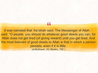 “
It was narrated that ‘Aa’ishah said: The Messenger of Allah ‫ﷺ‬
said: “O people, you should do whatever good deeds you can, for
Allah does not get tired (of giving reward) until you get tired. And
the most beloved of good deeds to Allah is that in which a person
persists, even if it is little.
(al-Bukhaari, 43; Muslim, 782 )
 