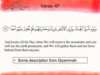 Verse: 47
• Some description from Qiyammah
And [warn of] the Day when We will remove the mountains and you
will see the earth prominent, and We will gather them and not leave
behind from them anyone.
 