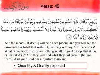 Verse: 49
• Quantity & Quality exposed
And the record [of deeds] will be placed [open], and you will see the
criminals fearful of that within it, and they will say, "Oh, woe to us!
What is this book that leaves nothing small or great except that it has
enumerated it?" And they will find what they did present [before
them]. And your Lord does injustice to no one.
 