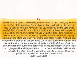 “
Abu Huraira reported: The Messenger of Allah ‫ﷺ‬ said: Allah Almighty will say
on the Day of Resurrection: O son of Adam, I was sick but you did not visit
me. He will say: My Lord, how can I visit you when you are the Lord of the
worlds? Allah will say: Did you not know that my servant was sick and you did
not visit him, and had you visited him you would have found me with him? O
son of Adam, I asked you for food but you did not feed me. He will say: My
Lord, how can I feed you when you are the Lord of the worlds? Allah will say:
Did you not know that my servant asked you for food but you did not feed him,
and had you fed him you would have found me with him? O son of Adam, I
asked you for drink but you did not provide for me. He will say: My Lord, how
can I give you drink when you are the Lord of the worlds? Allah will say: My
servant asked you for a drink but you did not provide for him, and had you
given it to him you would have found me with him.
(Ṣaḥīḥ Muslim 2569)
 