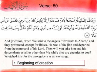 Verse: 50
• Beginning of creation
And [mention] when We said to the angels, "Prostrate to Adam," and
they prostrated, except for Iblees. He was of the jinn and departed
from the command of his Lord. Then will you take him and his
descendants as allies other than Me while they are enemies to you?
Wretched it is for the wrongdoers as an exchange.
 