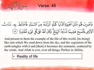 Verse: 45
• Reality of life
And present to them the example of the life of this world, [its being]
like rain which We send down from the sky, and the vegetation of the
earth mingles with it and [then] it becomes dry remnants, scattered by
the winds. And Allah is ever, over all things, Perfect in Ability.
 