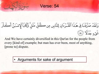 Verse: 54
• Arguments for sake of argument
And We have certainly diversified in this Qur'an for the people from
every [kind of] example; but man has ever been, most of anything,
[prone to] dispute.
 