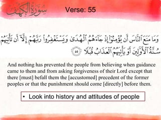 Verse: 55
• Look into history and attitudes of people
And nothing has prevented the people from believing when guidance
came to them and from asking forgiveness of their Lord except that
there [must] befall them the [accustomed] precedent of the former
peoples or that the punishment should come [directly] before them.
 