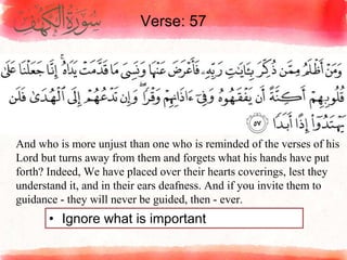 Verse: 57
• Ignore what is important
And who is more unjust than one who is reminded of the verses of his
Lord but turns away from them and forgets what his hands have put
forth? Indeed, We have placed over their hearts coverings, lest they
understand it, and in their ears deafness. And if you invite them to
guidance - they will never be guided, then - ever.
 