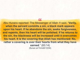 “
Abu Huraira reported: The Messenger of Allah ‫ﷺ‬ said, “Verily,
when the servant commits a sin, a black mark appears
upon his heart. If he abandons the sin, seeks forgiveness,
and repents, then his heart will be polished. If he returns to
the sin, the blackness will be increased until it overcomes
his heart. It is the covering that Allah has mentioned: No,
rather a covering is over their hearts from what they have
earned.” (83:14)
(Sunan al-Tirmidhī 3334)
 