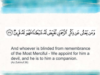 And whoever is blinded from remembrance
of the Most Merciful - We appoint for him a
devil, and he is to him a companion.
(Az Zukhruf:36)
 