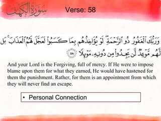 Verse: 58
• Personal Connection
And your Lord is the Forgiving, full of mercy. If He were to impose
blame upon them for what they earned, He would have hastened for
them the punishment. Rather, for them is an appointment from which
they will never find an escape.
 