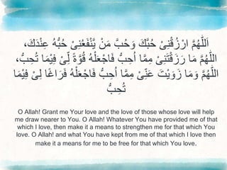 َّ
‫م‬ُ‫ه‬ّٰ‫ل‬‫ل‬َ‫ا‬
َّْ‫ی‬ِ‫ن‬ْ‫ق‬ُ‫ز‬ ْ‫ار‬
ََّ‫م‬َّ‫ب‬ُ‫ح‬ َ‫َّو‬َ‫ك‬‫ب‬ُ‫ح‬
َّْ‫ن‬
َّْ‫ی‬ِ‫ن‬ُ‫ع‬َ‫ف‬ْ‫ن‬‫ي‬
َِّ‫ع‬َُّ‫ه‬ُّ‫ب‬ُ‫ح‬
َّ،َ‫ك‬َ‫د‬ْ‫ن‬
َّ
‫م‬ُ‫ه‬ّٰ‫ل‬‫ال‬
َّ‫ا‬َ‫م‬
َّْ‫ی‬ِ‫ن‬َ‫ت‬ْ‫ق‬َ‫ز‬َ‫ر‬
َُّّ‫ب‬ ِ‫ح‬ُ‫ا‬َّ‫ا‬‫م‬ِ‫م‬
ًَّ‫ة‬‫و‬ُ‫ق‬َُّ‫ه‬ْ‫ل‬َ‫ع‬ْ‫اج‬َ‫ف‬
َّْ‫ی‬ِِّ‫ل‬
َّ
ْ‫ي‬ِ‫ف‬
َّ،ُّ‫ب‬ ِ‫ح‬ُ‫ت‬َّ‫ا‬َ‫م‬
َّ
‫م‬ُ‫ه‬ّٰ‫ل‬‫ال‬
ََّ‫ْت‬‫ي‬ َ‫و‬َ‫اَّز‬َ‫م‬ َ‫و‬
َّْ‫ی‬ِِّ‫ن‬َ‫ع‬
َِّ‫ح‬ُ‫ا‬َّ‫ا‬‫م‬ِ‫م‬
َّ‫ا‬ً‫غ‬‫ا‬َ‫ر‬َ‫ف‬َُّ‫ه‬ْ‫ل‬َ‫ع‬ْ‫اج‬َ‫ف‬َُّّ‫ب‬
َّ
ِ‫ل‬
َّْ‫ی‬
َّ‫ا‬َ‫م‬ْ‫ي‬ِ‫ف‬
َُّّ‫ب‬ ِ‫ح‬ُ‫ت‬
O Allah! Grant me Your love and the love of those whose love will help
me draw nearer to You. O Allah! Whatever You have provided me of that
which I love, then make it a means to strengthen me for that which You
love. O Allah! and what You have kept from me of that which I love then
make it a means for me to be free for that which You love.
 