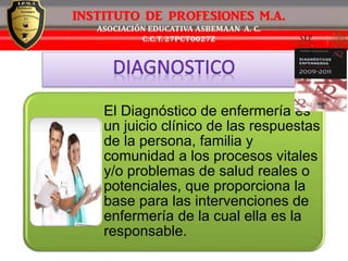 El Diagnóstico de enfermería es
un juicio clínico de las respuestas
de la persona, familia y
comunidad a los procesos vitales
y/o problemas de salud reales o
potenciales, que proporciona la
base para las intervenciones de
enfermería de la cual ella es la
responsable.
 