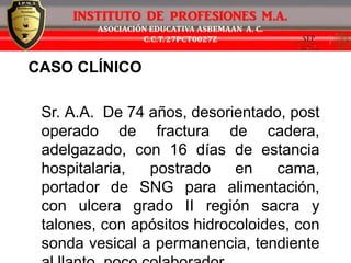 CASO CLÍNICO
Sr. A.A. De 74 años, desorientado, post
operado de fractura de cadera,
adelgazado, con 16 días de estancia
hospitalaria, postrado en cama,
portador de SNG para alimentación,
con ulcera grado II región sacra y
talones, con apósitos hidrocoloides, con
sonda vesical a permanencia, tendiente
 