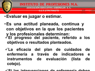 •Evaluar es juzgar o estimar.
•Es una actitud planeada, continua y
con objetivos en la que los pacientes
y los profesionales determinan:
El progreso del paciente, referido a los
objetivos o resultados planteados.
La eficacia del plan de cuidados de
enfermería a través de indicadores e
instrumentos de evaluación (lista de
cotejo).
 