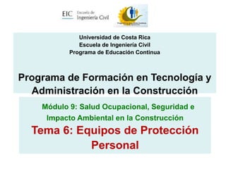 Módulo 9: Salud Ocupacional, Seguridad e
Impacto Ambiental en la Construcción
Tema 6: Equipos de Protección
Personal
Universidad de Costa Rica
Escuela de Ingeniería Civil
Programa de Educación Continua
Programa de Formación en Tecnología y
Administración en la Construcción
 