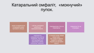 Катаральний омфаліт, «мокнучий»
пупок.
легке почервоніння
(гіперемія) шкіри
пупкового кільця;
- світле слизувате
необільне
відокремлюване;
-температура тіла не
підвищена;
-самопочуття не
страждає;
-періодично
утворюється світла
скоринка, під якою
розташовуються
грануляції (свіжа
сполучна тканина);
-в аналізі крові немає
ніяких змін.
Ця стадія розвитку
омфаліту добре
піддається місцевої
терапії.
 