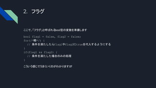 2. フラグ
ここで、「フラグ」と呼ばれる
bool型の変数を準備します
bool flag1 = false, flag2 = false;
for(/*略*/) {
// 条件を満たしたらflag1やflag2にtrueを代入するようにする
}
if(flag1 && flag2) {
// 条件を満たした場合のみの処理
}
こういう感じでうまくいくのがわかりますか
?
 