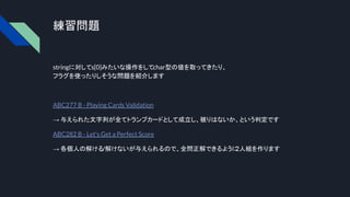 練習問題
stringに対してs[0]みたいな操作をしてchar型の値を取ってきたり、
フラグを使ったりしそうな問題を紹介します
ABC277 B - Playing Cards Validation
→ 与えられた文字列が全てトランプカードとして成立し、被りはないか、という判定です
ABC282 B - Let's Get a Perfect Score
→ 各個人の解ける/解けないが与えられるので、全問正解できるように
2人組を作ります
 