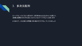 3. 多次元配列
といってもしっくりこないと思うので、使う時は
value[x][y]みたいな感じで、
x座標/y座標をそれぞれの[]に入れているイメージでもいいと思います
とりあえず、これを使えば問題に取り組めそうですね、やってみましょう
 