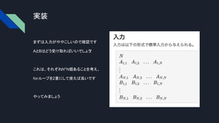 実装
まずは入力がややこしいので確認です
AとBはどう受け取ればいいでしょう
?
これは、それぞれN*N個あることを考え、
forループを2重にして使えば良いです
やってみましょう
 