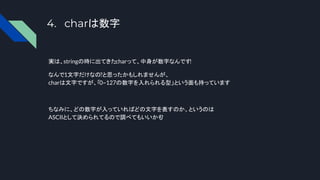 4. charは数字
実は、stringの時に出てきたcharって、中身が数字なんです
!
なんで1文字だけなの?と思ったかもしれませんが、
charは文字ですが、「0~127の数字を入れられる型」という面も持っています
ちなみに、どの数字が入っていればどの文字を表すのか、というのは
ASCIIとして決められてるので調べてもいいかも
?
 