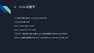 4. charは数字
こんな時に使えるのが、キャストというものです
こんなふうに使います
cout << (char) 100 << endl;
cout << (char) (‘a’ + 3) << endl;
このように、値の前に「(型)」と書くことで、型を強制的に決めることができます
(もちろん、無茶な変換をするとエラーになります、
int→charくらいにしましょう)
 