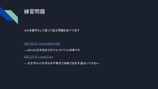 練習問題
charを数字として使って遊ぶ問題を並べてます
ABC282 A - Generalized ABC
→ AからK文字目までのアルファベット列挙です
ABC291 A - camel Case
→ 大文字か小文字かを不等式で判断できます
! 面白いですね〜
 