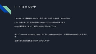 5. STLコンテナ
こんな時には、情報をvector以外で保存する、ということを考えてみてください
いろいろありますが、今回の用途には
map<K, V>というものが使えます
(map=連想配列です、#2で紹介してるので見てみてください
)
例えば、map<int, int> socks_count;、とすると、socks_count[0] += 1;と普通のvectorみたいに使えま
す
必要に応じて生成されるvectorみたいなものです
 