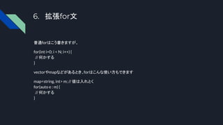 6. 拡張for文
普通forはこう書きますが、
for(int i=0; i < N; i++) {
// 何かする
}
vectorやmapなどがあるとき、forはこんな使い方もできます
map<string, int> m; // 値は入れとく
for(auto e : m) {
// 何かする
}
 