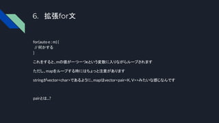 6. 拡張for文
for(auto e : m) {
// 何かする
}
これをすると、mの値が一つ一つeという変数に入りながらループされます
ただし、mapをループする時にはちょっと注意があります
stringがvector<char>であるように、mapはvector<pair<K, V>>みたいな感じなんです
pairとは...?
 