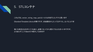 5. STLコンテナ
このような、vector、string、map、pairといったものをSTLコンテナと言います
(Standard Template Libraryの略ですが、まあ最初から入ってるやつら、ということです
)
他にも有名なものがいくつもあり、必要になってから覚えてもらえばいいのですが、
とりあえずここではsetだけ紹介しておきます
 