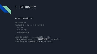 5. STLコンテナ
使い方はこんな感じです
set<int> s;
for(int i = 0; i < N; i++) {
int a;
cin >> a;
s.insert(a);
}
bool is_exist = (s.count(5) == 1);
if(is_exist) cout << “5
は存在します” << endl;
else cout << “5は存在しません” << endl;
 