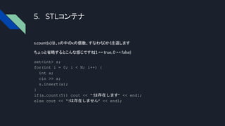5. STLコンテナ
s.count(x)は、sの中のxの個数、すなわち0か1を返します
ちょっと省略するとこんな感じですね
(1 == true, 0 == false)
set<int> s;
for(int i = 0; i < N; i++) {
int a;
cin >> a;
s.insert(a);
}
if(a.count(5)) cout << “5
は存在します” << endl;
else cout << “5は存在しません” << endl;
 