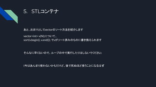5. STLコンテナ
あと、おまけとしてvectorのソート方法を紹介します
vector<int> v(N);について、
sort(v.begin(), v.end()); でvがソート済みのものに書き換えられます
そんなに早くないので、ループの中で実行したりはしないでください
...
(今はあんまり使わないかもだけど、後で死ぬほど使うことになるはず
)
 