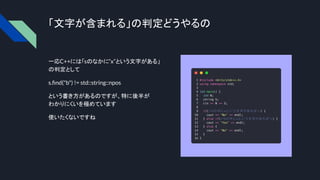 「文字が含まれる」の判定どうやるの
一応C++には「sのなかに”x”という文字がある」
の判定として
s.ﬁnd("b") != std::string::npos
という書き方があるのですが、特に後半が
わかりにくいを極めています
使いたくないですね
 