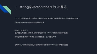 1. stringをvector<char>として見る
ここで、文字列を含んでいるかに限られない、めちゃくちゃ有用なテクニックを紹介します
「string ≒ vector<char>」というものです
charってなんだ...?
という感じだと思いますが、
charは「文字」のイメージです(character=文字)
stringは文字列(0~∞文字)、charは1文字、という感じです
ちなみに、“a”はstringのa、’a’はcharのaです(クォーテーションの数に注目
)
 