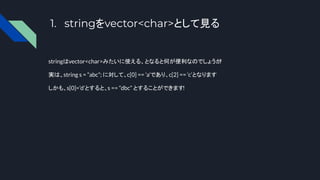 1. stringをvector<char>として見る
stringはvector<char>みたいに使える、となると何が便利なのでしょうか
?
実は、string s = “abc”; に対して、c[0] == ‘a’であり、c[2] == ‘c’となります
しかも、s[0]=’d’とすると、s == “dbc” とすることができます!
 