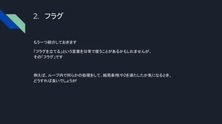 2. フラグ
もう一つ紹介しておきます
「フラグを立てる」という言葉を日常で使うことがあるかもしれませんが、
その「フラグ」です
例えば、ループ内で何らかの処理をして、結局条件
1や2を満たしたか気になるとき、
どうすれば良いでしょうか
?
 
